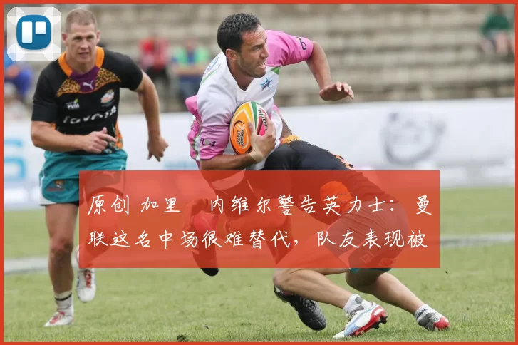 原创 加里・内维尔警告英力士：曼联这名中场很难替代，队友表现被赞 “离谱”