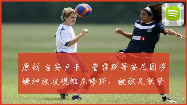 原创 吉安卢卡・普雷斯蒂安尼因涉嫌种族歧视维尼修斯，被欧足联禁赛