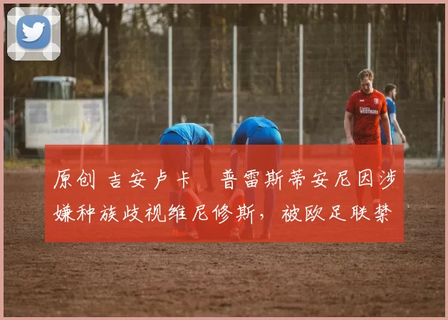 原创 吉安卢卡・普雷斯蒂安尼因涉嫌种族歧视维尼修斯，被欧足联禁赛