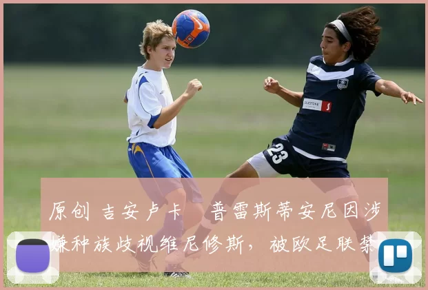 原创 吉安卢卡・普雷斯蒂安尼因涉嫌种族歧视维尼修斯,被欧足联禁赛