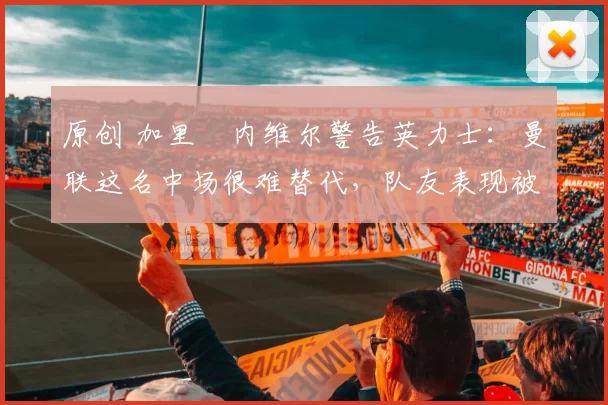 原创 加里・内维尔警告英力士：曼联这名中场很难替代，队友表现被赞 “离谱”