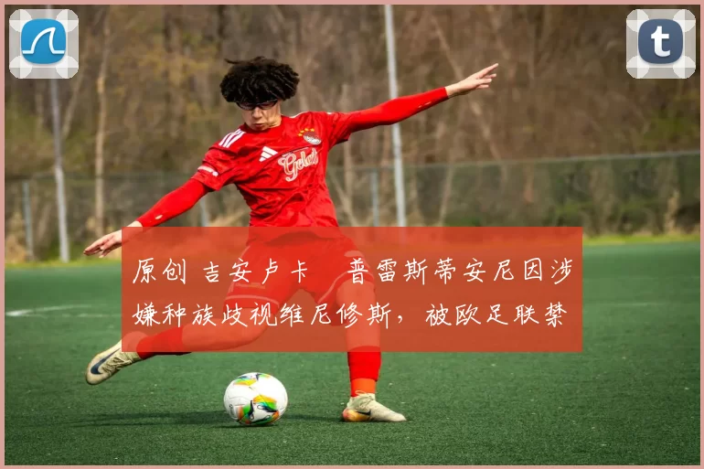 原创 吉安卢卡・普雷斯蒂安尼因涉嫌种族歧视维尼修斯，被欧足联禁赛