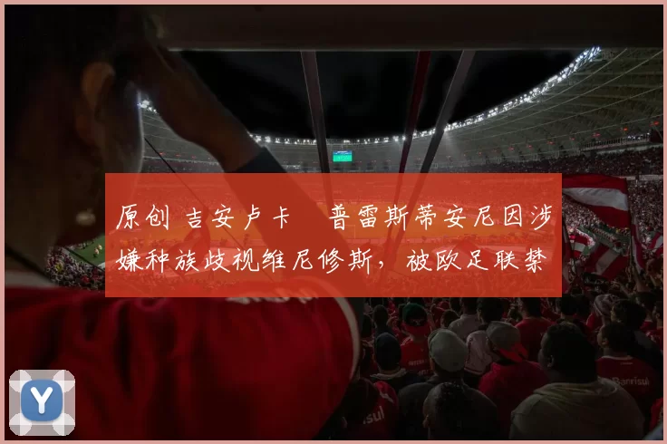 原创 吉安卢卡・普雷斯蒂安尼因涉嫌种族歧视维尼修斯，被欧足联禁赛