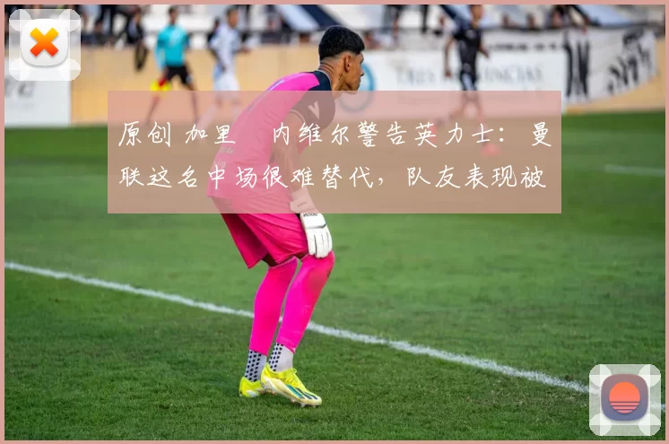 原创 加里・内维尔警告英力士：曼联这名中场很难替代，队友表现被赞 “离谱”