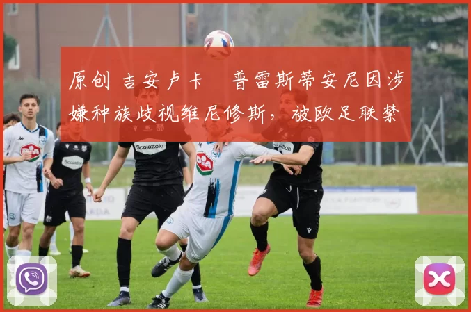 原创 吉安卢卡・普雷斯蒂安尼因涉嫌种族歧视维尼修斯，被欧足联禁赛