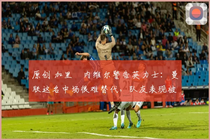 原创 加里・内维尔警告英力士:曼联这名中场很难替代,队友表现被赞 “离谱”