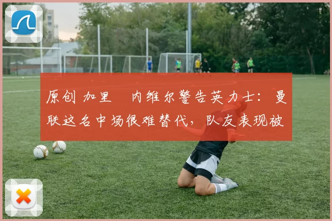 原创 加里・内维尔警告英力士：曼联这名中场很难替代，队友表现被赞 “离谱”