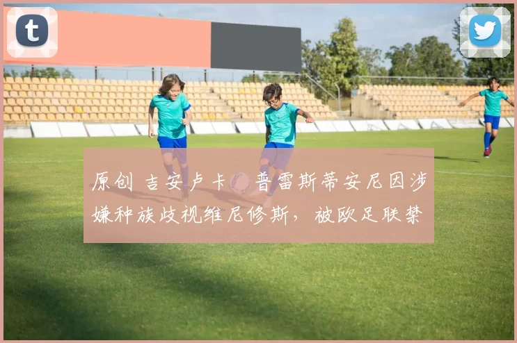 原创 吉安卢卡・普雷斯蒂安尼因涉嫌种族歧视维尼修斯，被欧足联禁赛