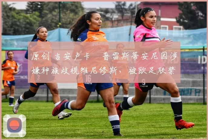 原创 吉安卢卡・普雷斯蒂安尼因涉嫌种族歧视维尼修斯，被欧足联禁赛