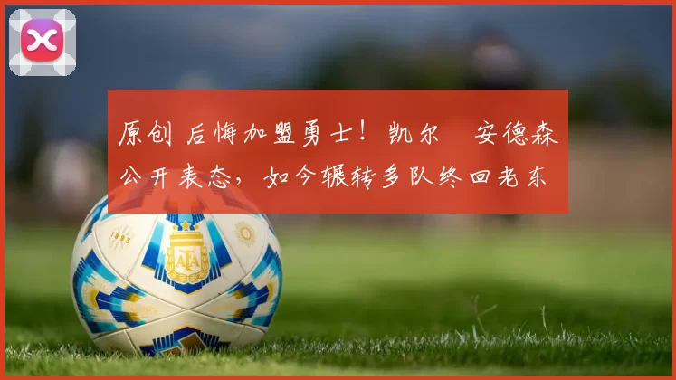 原创 后悔加盟勇士！凯尔・安德森公开表态，如今辗转多队终回老东家