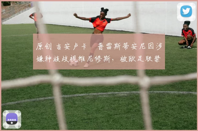 原创 吉安卢卡・普雷斯蒂安尼因涉嫌种族歧视维尼修斯，被欧足联禁赛