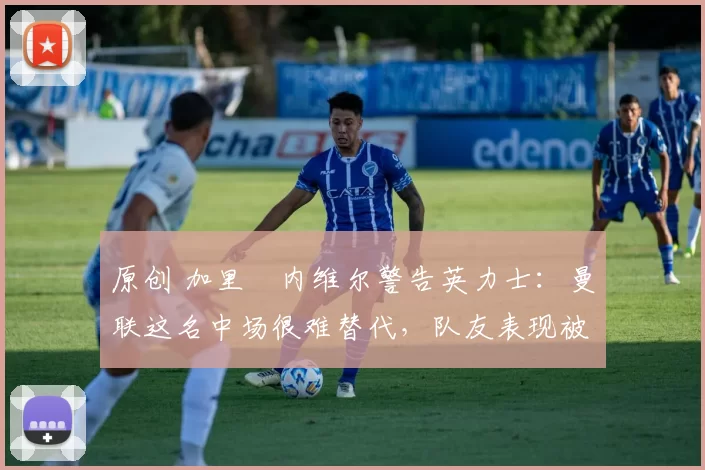 原创 加里・内维尔警告英力士:曼联这名中场很难替代,队友表现被赞 “离谱”