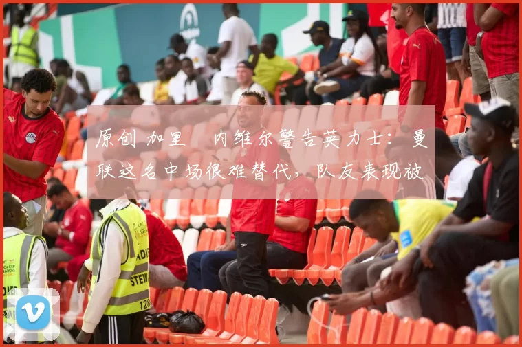 原创 加里・内维尔警告英力士：曼联这名中场很难替代，队友表现被赞 “离谱”