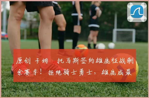 原创 卡姆・托马斯签约雄鹿征战剩余赛季！拒绝骑士勇士，雄鹿成最优选