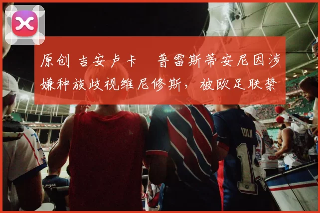 原创 吉安卢卡・普雷斯蒂安尼因涉嫌种族歧视维尼修斯,被欧足联禁赛