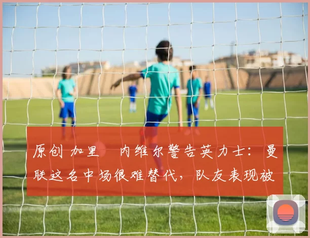 原创 加里・内维尔警告英力士:曼联这名中场很难替代,队友表现被赞 “离谱”