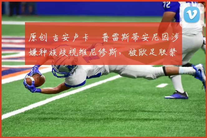 原创 吉安卢卡・普雷斯蒂安尼因涉嫌种族歧视维尼修斯,被欧足联禁赛