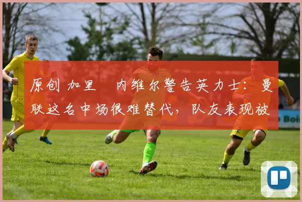 原创 加里・内维尔警告英力士：曼联这名中场很难替代，队友表现被赞 “离谱”