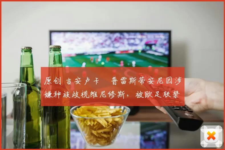 原创 吉安卢卡・普雷斯蒂安尼因涉嫌种族歧视维尼修斯，被欧足联禁赛