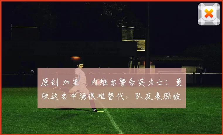 原创 加里・内维尔警告英力士:曼联这名中场很难替代,队友表现被赞 “离谱”