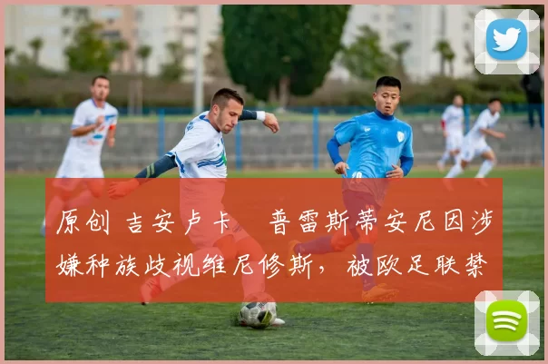 原创 吉安卢卡・普雷斯蒂安尼因涉嫌种族歧视维尼修斯，被欧足联禁赛