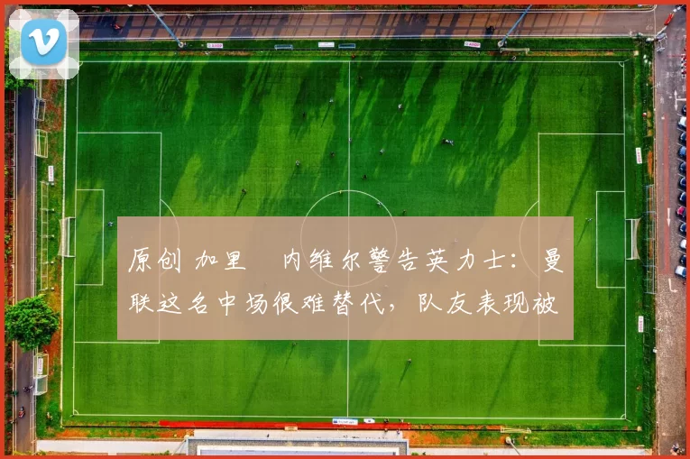 原创 加里・内维尔警告英力士：曼联这名中场很难替代，队友表现被赞 “离谱”