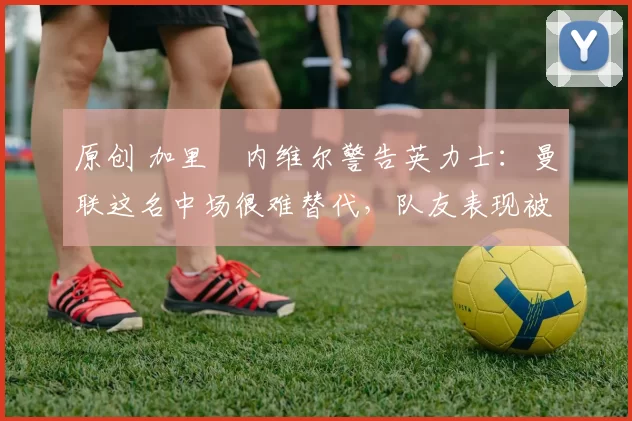 原创 加里・内维尔警告英力士:曼联这名中场很难替代,队友表现被赞 “离谱”