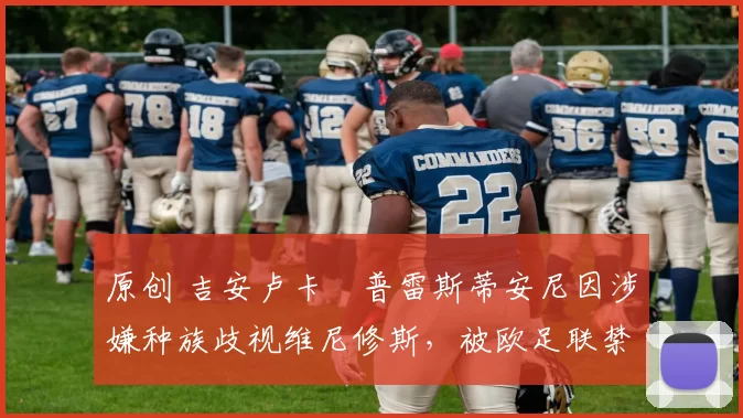 原创 吉安卢卡・普雷斯蒂安尼因涉嫌种族歧视维尼修斯,被欧足联禁赛