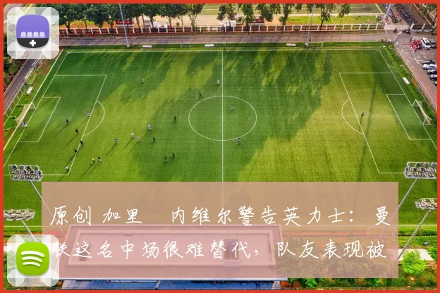 原创 加里・内维尔警告英力士：曼联这名中场很难替代，队友表现被赞 “离谱”