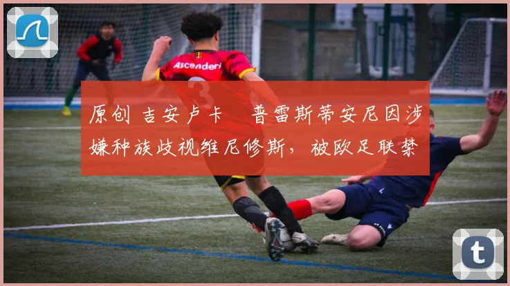 原创 吉安卢卡・普雷斯蒂安尼因涉嫌种族歧视维尼修斯,被欧足联禁赛