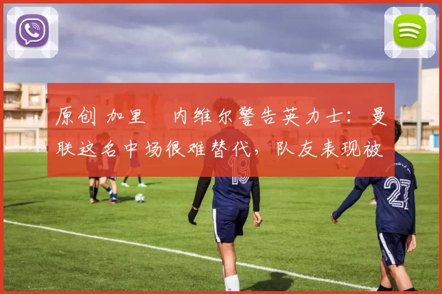 原创 加里・内维尔警告英力士:曼联这名中场很难替代,队友表现被赞 “离谱”