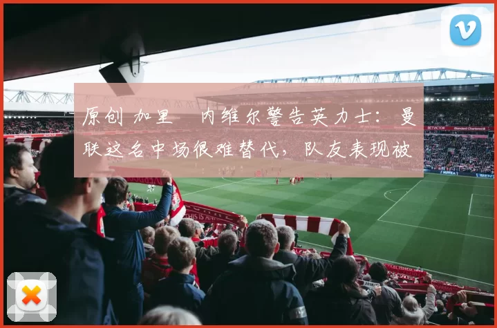 原创 加里・内维尔警告英力士：曼联这名中场很难替代，队友表现被赞 “离谱”