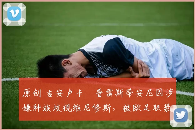 原创 吉安卢卡・普雷斯蒂安尼因涉嫌种族歧视维尼修斯，被欧足联禁赛