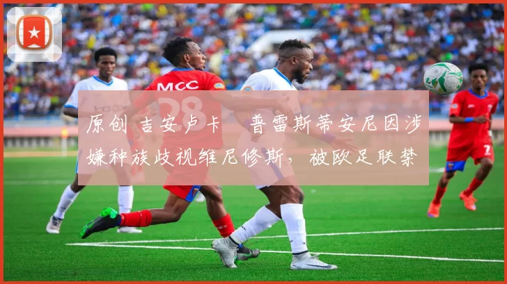 原创 吉安卢卡・普雷斯蒂安尼因涉嫌种族歧视维尼修斯，被欧足联禁赛