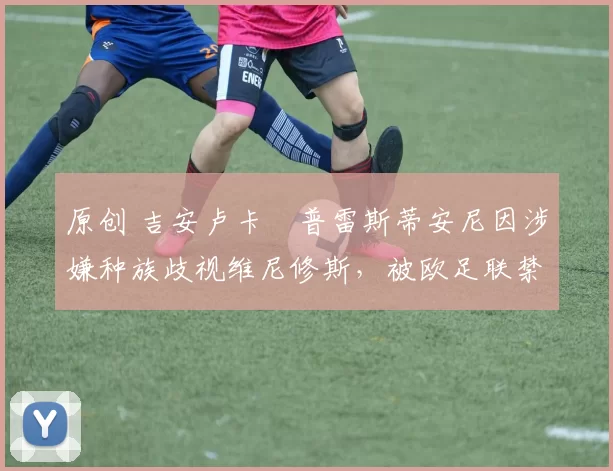 原创 吉安卢卡・普雷斯蒂安尼因涉嫌种族歧视维尼修斯，被欧足联禁赛