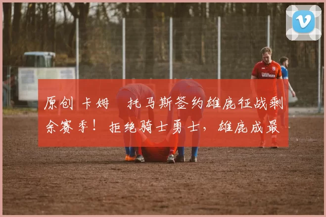 原创 卡姆・托马斯签约雄鹿征战剩余赛季！拒绝骑士勇士，雄鹿成最优选