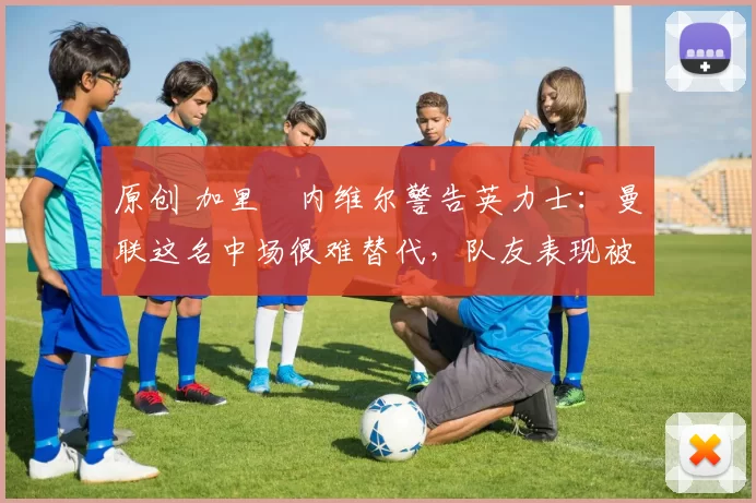 原创 加里・内维尔警告英力士：曼联这名中场很难替代，队友表现被赞 “离谱”