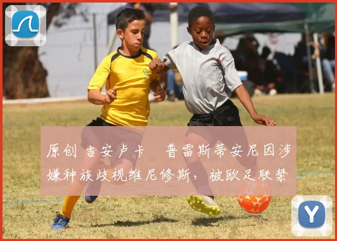 原创 吉安卢卡・普雷斯蒂安尼因涉嫌种族歧视维尼修斯，被欧足联禁赛