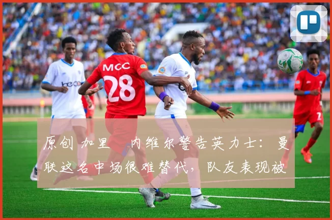 原创 加里・内维尔警告英力士：曼联这名中场很难替代，队友表现被赞 “离谱”