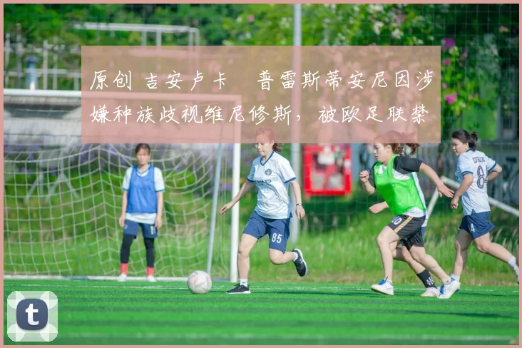 原创 吉安卢卡・普雷斯蒂安尼因涉嫌种族歧视维尼修斯,被欧足联禁赛