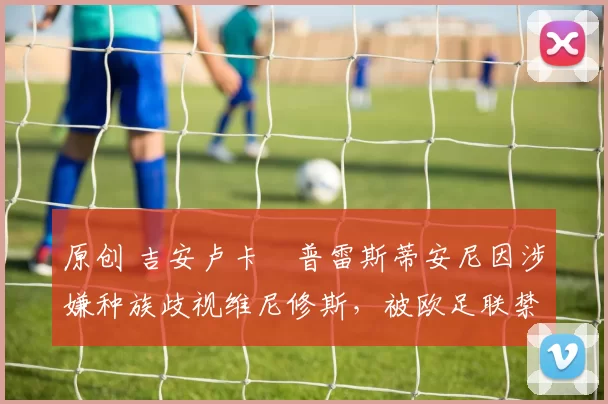 原创 吉安卢卡・普雷斯蒂安尼因涉嫌种族歧视维尼修斯，被欧足联禁赛