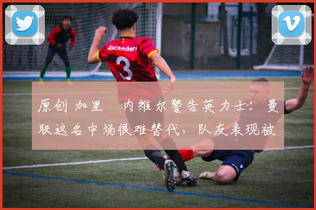 原创 加里・内维尔警告英力士：曼联这名中场很难替代，队友表现被赞 “离谱”