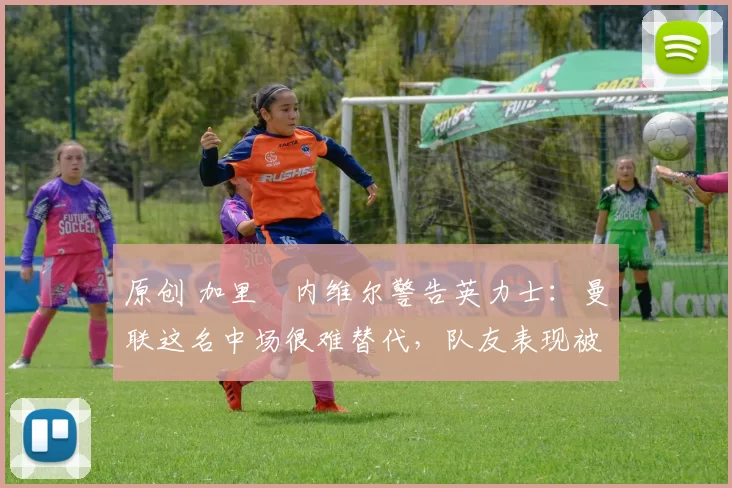 原创 加里・内维尔警告英力士：曼联这名中场很难替代，队友表现被赞 “离谱”