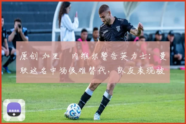原创 加里・内维尔警告英力士：曼联这名中场很难替代，队友表现被赞 “离谱”