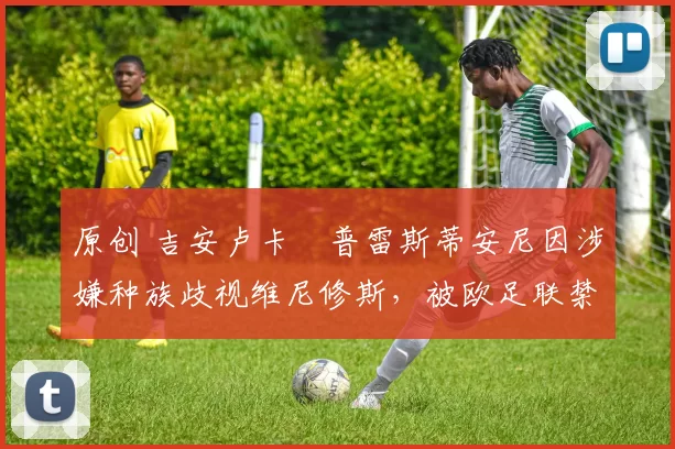 原创 吉安卢卡・普雷斯蒂安尼因涉嫌种族歧视维尼修斯,被欧足联禁赛