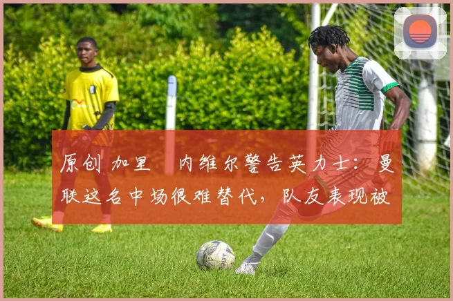 原创 加里・内维尔警告英力士：曼联这名中场很难替代，队友表现被赞 “离谱”