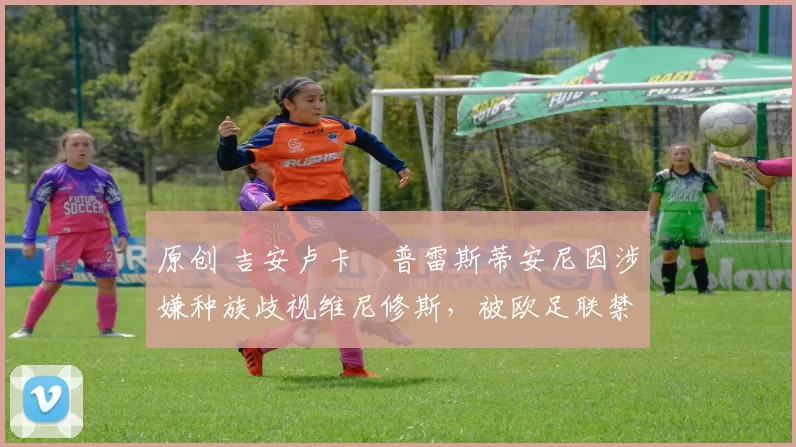 原创 吉安卢卡・普雷斯蒂安尼因涉嫌种族歧视维尼修斯，被欧足联禁赛