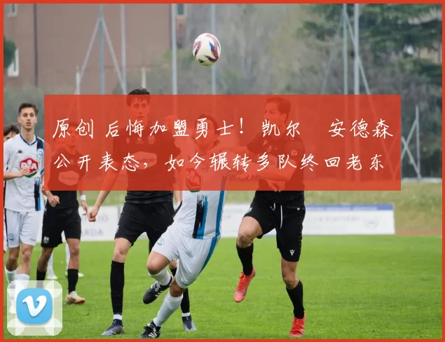 原创 后悔加盟勇士！凯尔・安德森公开表态，如今辗转多队终回老东家