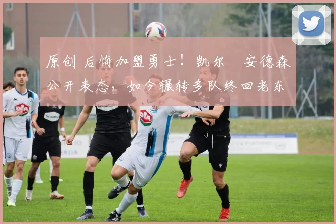 原创 后悔加盟勇士！凯尔・安德森公开表态，如今辗转多队终回老东家