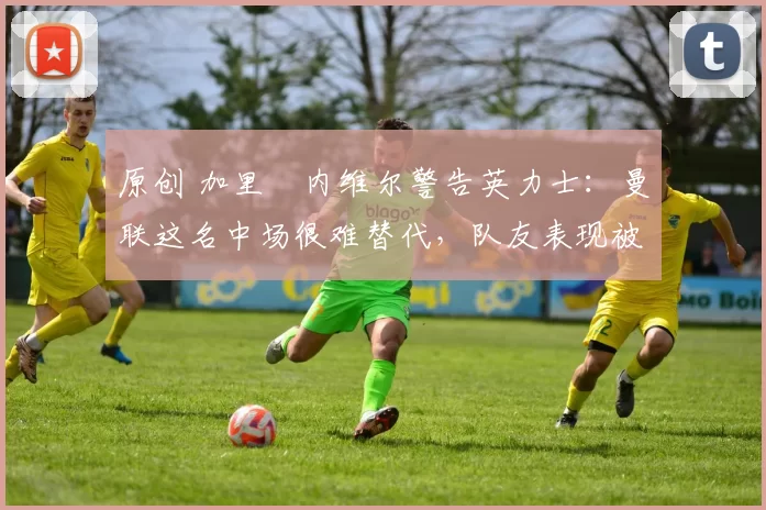 原创 加里・内维尔警告英力士：曼联这名中场很难替代，队友表现被赞 “离谱”